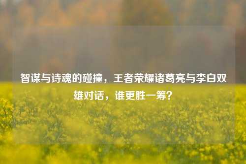 智谋与诗魂的碰撞，王者荣耀诸葛亮与李白双雄对话，谁更胜一筹？