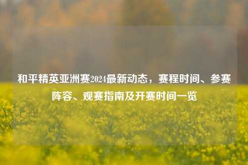 和平精英亚洲赛2024最新动态，赛程时间、参赛阵容、观赛指南及开赛时间一览