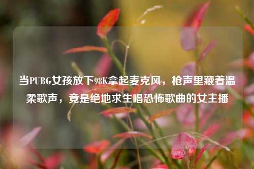 当PUBG女孩放下98K拿起麦克风，枪声里藏着温柔歌声，竟是绝地求生唱恐怖歌曲的女主播