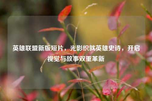 英雄联盟新版短片，光影织就英雄史诗，开启视觉与故事双重革新