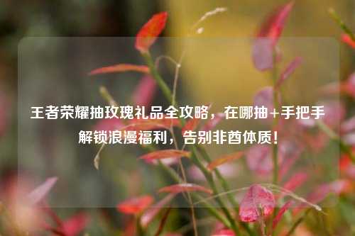 王者荣耀抽玫瑰礼品全攻略，在哪抽+手把手解锁浪漫福利，告别非酋体质！