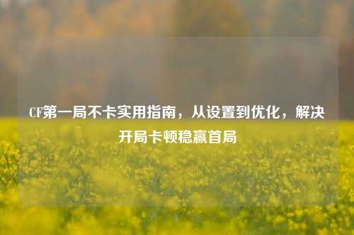 CF第一局不卡实用指南，从设置到优化，解决开局卡顿稳赢首局