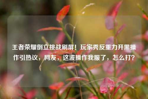 王者荣耀倒立挑战刷屏！玩家秀反重力开黑操作引热议，网友，这波操作我服了，怎么打？