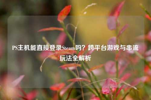 PS主机能直接登录Steam吗？跨平台游戏与串流玩法全解析