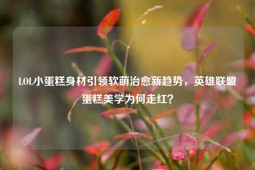 LOL小蛋糕身材引领软萌治愈新趋势，英雄联盟蛋糕美学为何走红？