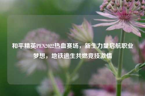 和平精英PEN2022热血赛场，新生力量启航职业梦想，地铁逃生共燃竞技激情