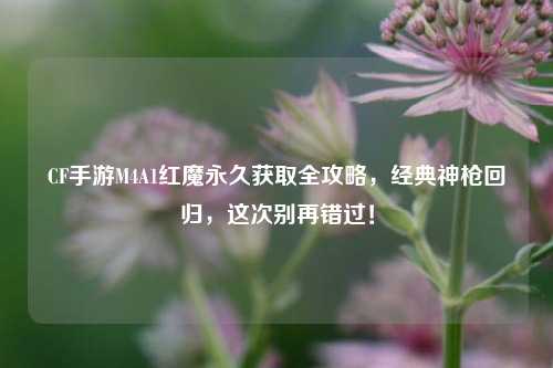 CF手游M4A1红魔永久获取全攻略，经典神枪回归，这次别再错过！