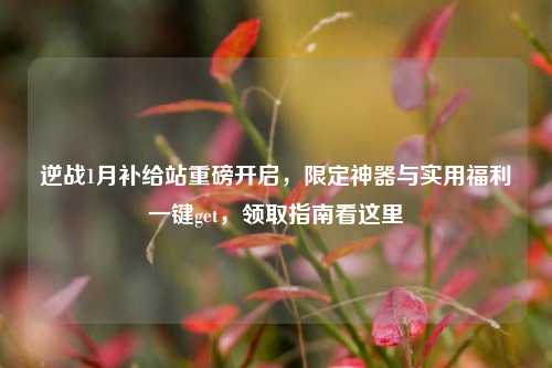 逆战1月补给站重磅开启，限定神器与实用福利一键get，领取指南看这里