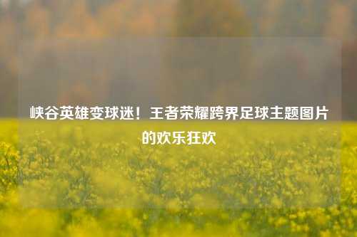 峡谷英雄变球迷！王者荣耀跨界足球主题图片的欢乐狂欢