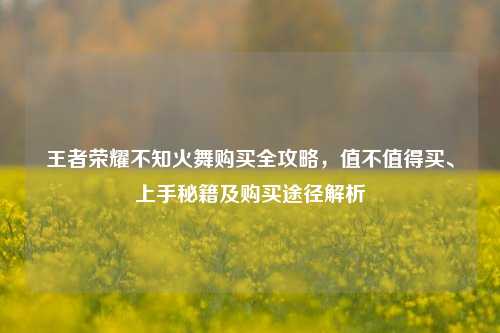 王者荣耀不知火舞购买全攻略，值不值得买、上手秘籍及购买途径解析