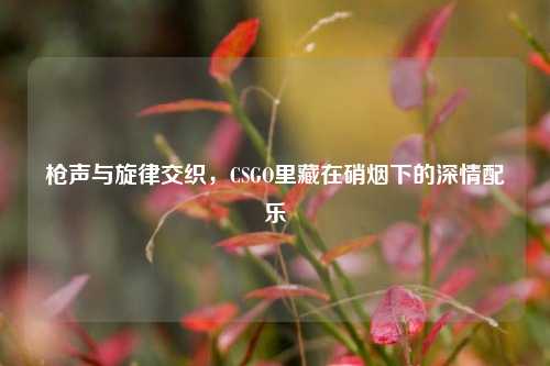 枪声与旋律交织，CSGO里藏在硝烟下的深情配乐