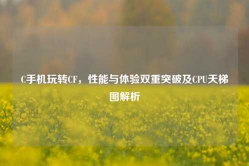 C手机玩转CF，性能与体验双重突破及CPU天梯图解析