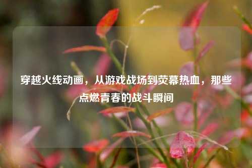 穿越火线动画，从游戏战场到荧幕热血，那些点燃青春的战斗瞬间