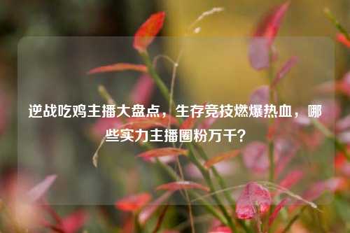 逆战吃鸡主播大盘点，生存竞技燃爆热血，哪些实力主播圈粉万千？