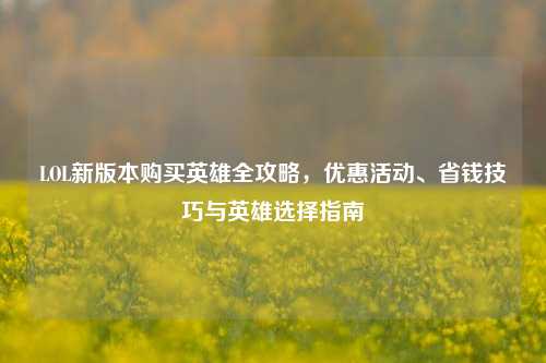 LOL新版本购买英雄全攻略，优惠活动、省钱技巧与英雄选择指南