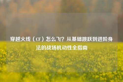 穿越火线（CF）怎么飞？从基础跳跃到进阶身法的战场机动性全指南