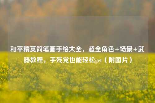 和平精英简笔画手绘大全，超全角色+场景+武器教程，手残党也能轻松get（附图片）