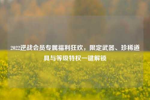 2022逆战会员专属福利狂欢，限定武器、珍稀道具与等级特权一键解锁