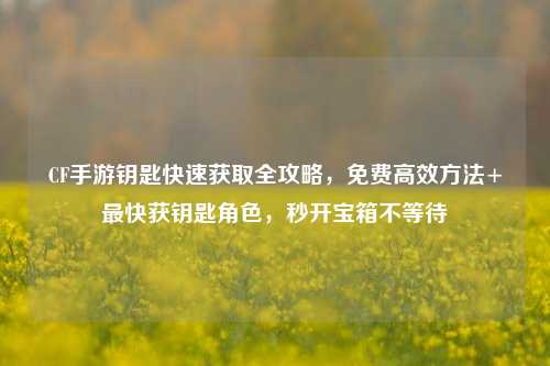 CF手游钥匙快速获取全攻略，免费高效方法+最快获钥匙角色，秒开宝箱不等待