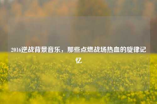 2016逆战背景音乐，那些点燃战场热血的旋律记忆