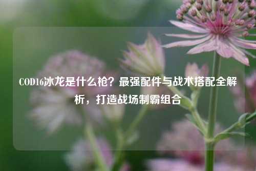 COD16冰龙是什么枪？最强配件与战术搭配全解析，打造战场制霸组合