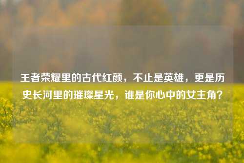 王者荣耀里的古代红颜，不止是英雄，更是历史长河里的璀璨星光，谁是你心中的女主角？