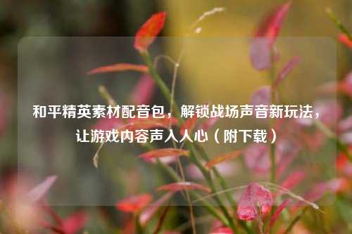 和平精英素材配音包，解锁战场声音新玩法，让游戏内容声入人心（附下载）