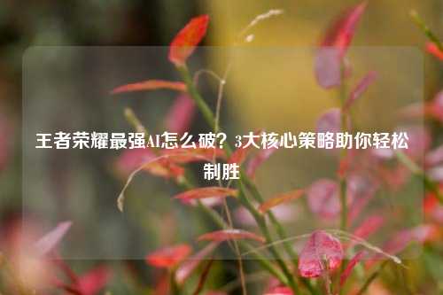 王者荣耀最强AI怎么破？3大核心策略助你轻松制胜