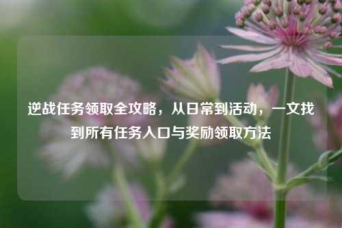 逆战任务领取全攻略，从日常到活动，一文找到所有任务入口与奖励领取方法