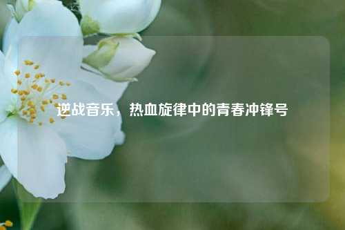逆战音乐，热血旋律中的青春冲锋号