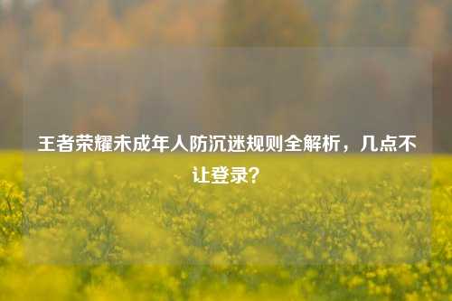 王者荣耀未成年人防沉迷规则全解析，几点不让登录？