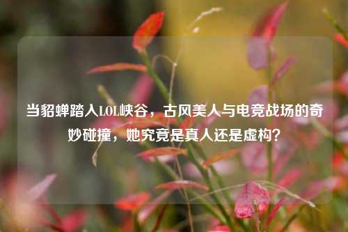 当貂蝉踏入LOL峡谷，古风美人与电竞战场的奇妙碰撞，她究竟是真人还是虚构？