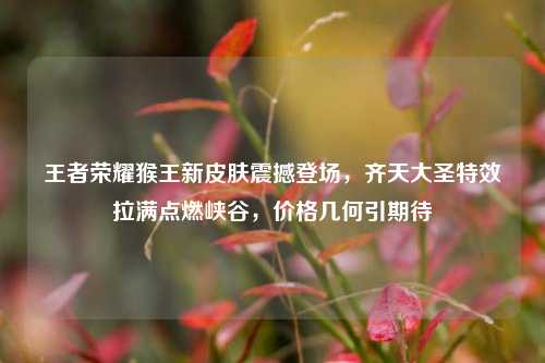王者荣耀猴王新皮肤震撼登场，齐天大圣特效拉满点燃峡谷，价格几何引期待
