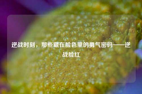 逆战时刻，那些藏在脸色里的勇气密码——逆战脸红