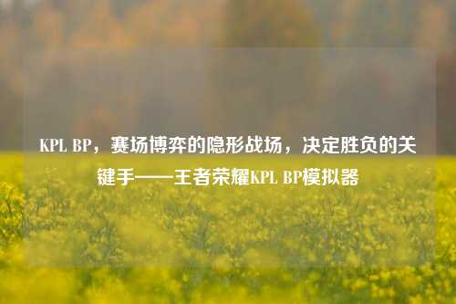 KPL BP，赛场博弈的隐形战场，决定胜负的关键手——王者荣耀KPL BP模拟器
