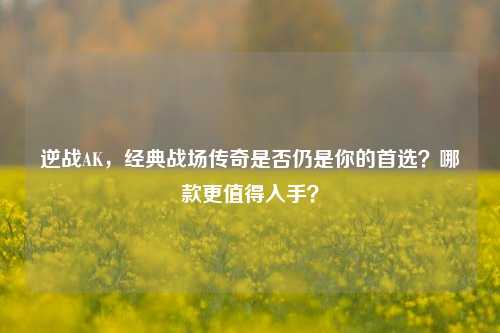 逆战AK，经典战场传奇是否仍是你的首选？哪款更值得入手？