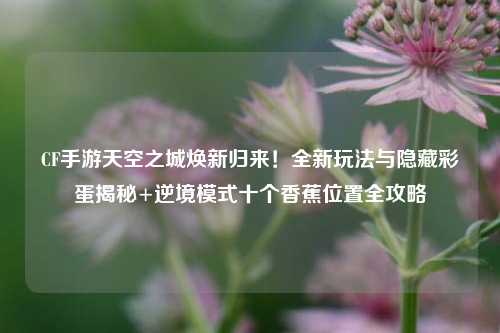 CF手游天空之城焕新归来！全新玩法与隐藏彩蛋揭秘+逆境模式十个香蕉位置全攻略