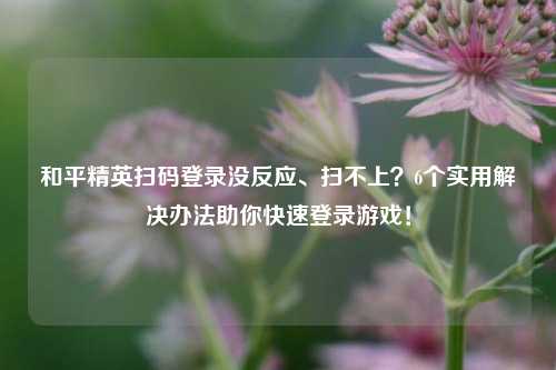和平精英扫码登录没反应、扫不上？6个实用解决办法助你快速登录游戏！