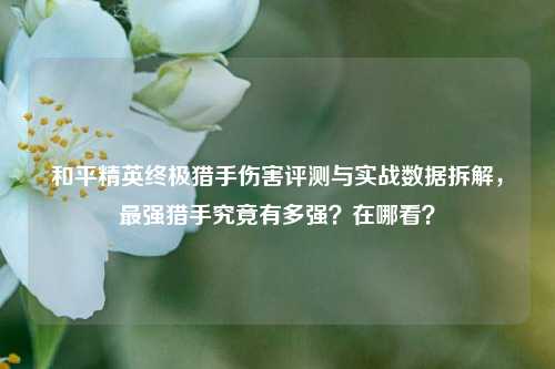 和平精英终极猎手伤害评测与实战数据拆解，最强猎手究竟有多强？在哪看？