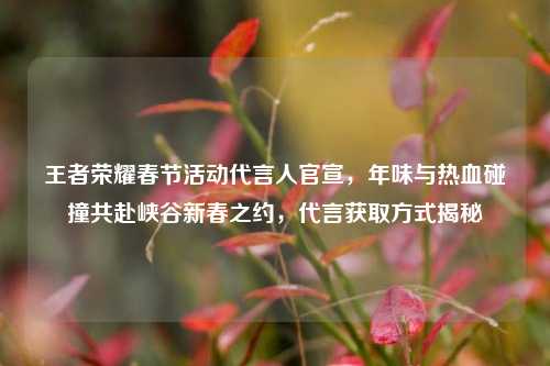 王者荣耀春节活动代言人官宣，年味与热血碰撞共赴峡谷新春之约，代言获取方式揭秘