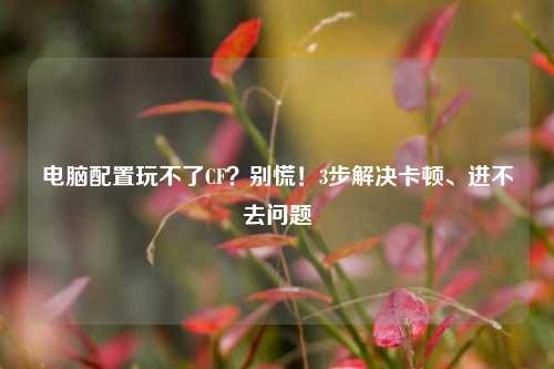 电脑配置玩不了CF？别慌！3步解决卡顿、进不去问题