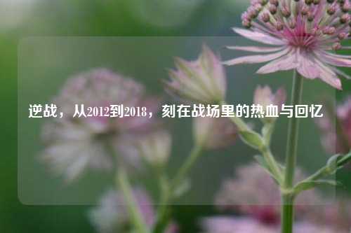 逆战，从2012到2018，刻在战场里的热血与回忆