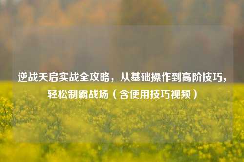 逆战天启实战全攻略，从基础操作到高阶技巧，轻松制霸战场（含使用技巧视频）