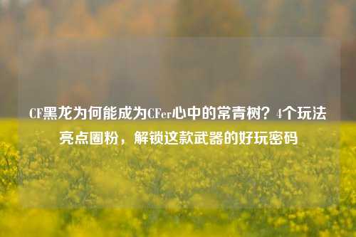 CF黑龙为何能成为CFer心中的常青树？4个玩法亮点圈粉，解锁这款武器的好玩密码