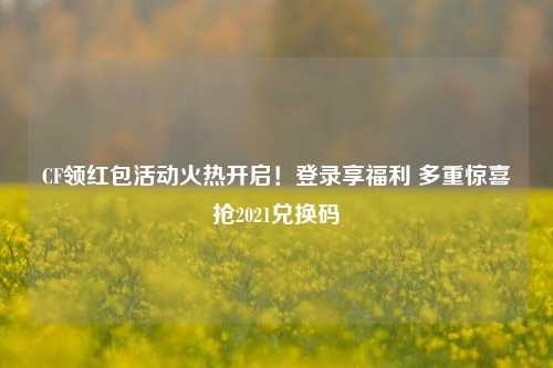 CF领红包活动火热开启！登录享福利 多重惊喜抢2021兑换码