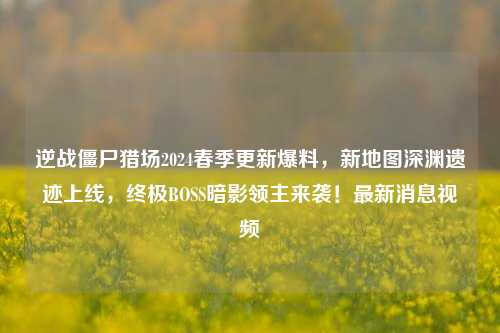 逆战僵尸猎场2024春季更新爆料，新地图深渊遗迹上线，终极BOSS暗影领主来袭！最新消息视频