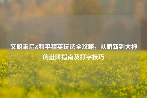文明重启&和平精英玩法全攻略，从萌新到大神的进阶指南及打字技巧