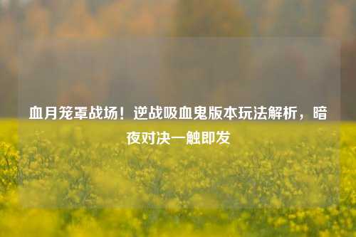 血月笼罩战场！逆战吸血鬼版本玩法解析，暗夜对决一触即发