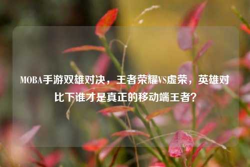 MOBA手游双雄对决，王者荣耀VS虚荣，英雄对比下谁才是真正的移动端王者？