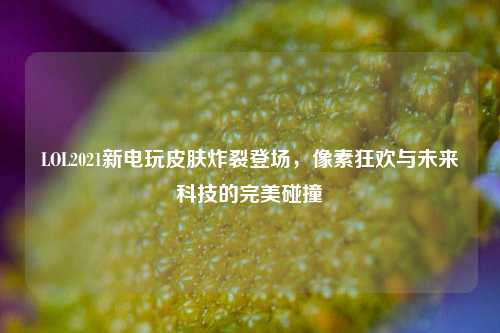 LOL2021新电玩皮肤炸裂登场，像素狂欢与未来科技的完美碰撞